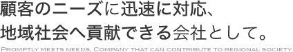 顧客のニーズに迅速に対応、地域社会へ貢献できる会社として。